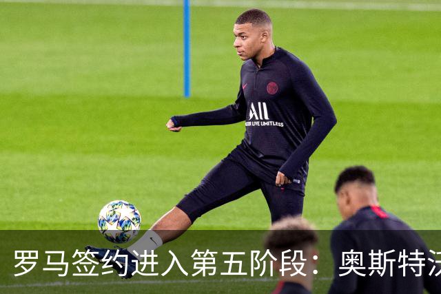 罗马签约进入第五阶段：奥斯特沃尔德即将加盟，合同总价值达1800万欧